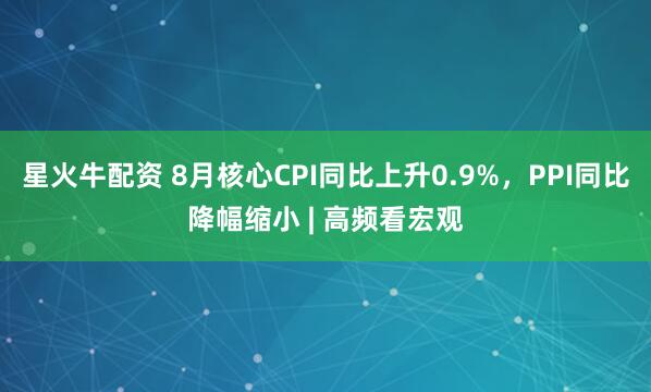 星火牛配资 8月核心CPI同比上升0.9%，PPI同比降幅缩小 | 高频看宏观