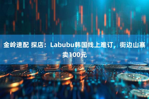 金岭速配 探店：Labubu韩国线上难订，街边山寨卖100元