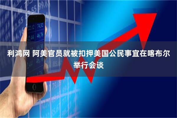 利鸿网 阿美官员就被扣押美国公民事宜在喀布尔举行会谈