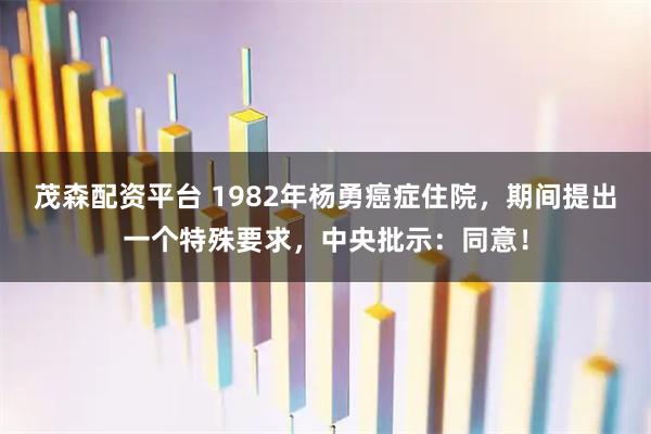 茂森配资平台 1982年杨勇癌症住院，期间提出一个特殊要求，中央批示：同意！