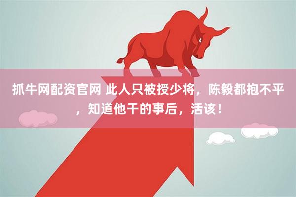 抓牛网配资官网 此人只被授少将，陈毅都抱不平，知道他干的事后，活该！