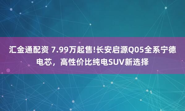 汇金通配资 7.99万起售!长安启源Q05全系宁德电芯，高性价比纯电SUV新选择