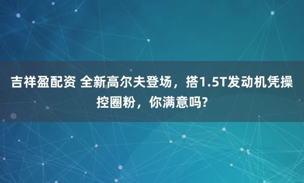 吉祥盈配资 全新高尔夫登场，搭1.5T发动机凭操控圈粉，你满意吗?
