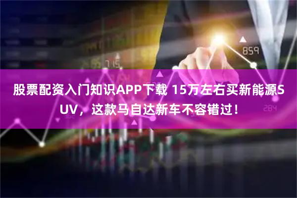股票配资入门知识APP下载 15万左右买新能源SUV，这款马自达新车不容错过！