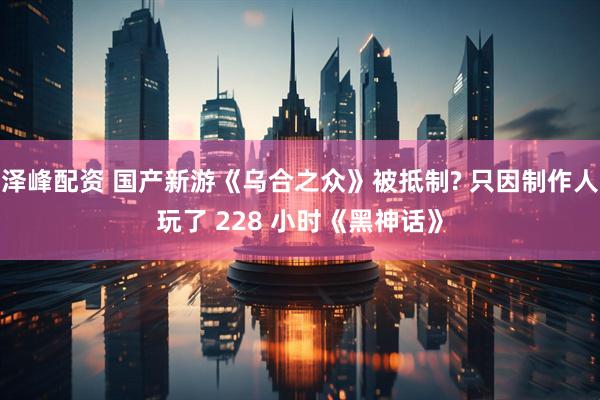 泽峰配资 国产新游《乌合之众》被抵制? 只因制作人玩了 228 小时《黑神话》