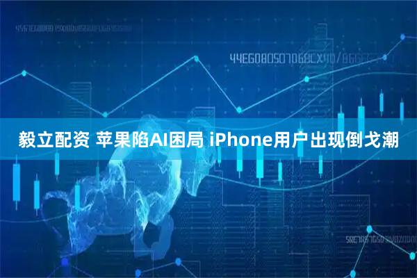 毅立配资 苹果陷AI困局 iPhone用户出现倒戈潮