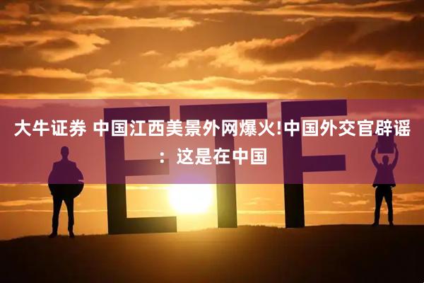 大牛证券 中国江西美景外网爆火!中国外交官辟谣：这是在中国