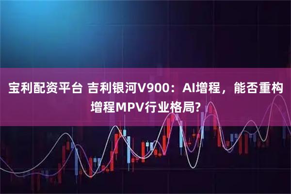 宝利配资平台 吉利银河V900：AI增程，能否重构增程MPV行业格局?