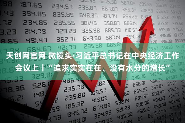 天创网官网 微镜头·习近平总书记在中央经济工作会议上丨“追求实实在在、没有水分的增长”