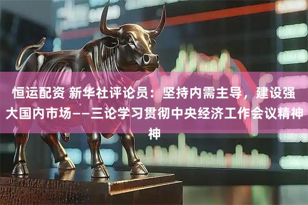 恒运配资 新华社评论员：坚持内需主导，建设强大国内市场——三论学习贯彻中央经济工作会议精神