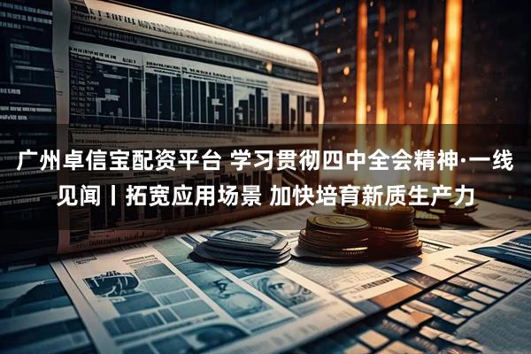 广州卓信宝配资平台 学习贯彻四中全会精神·一线见闻丨拓宽应用场景 加快培育新质生产力