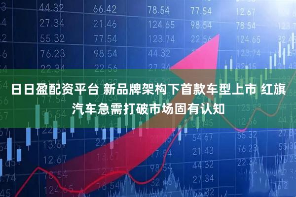 日日盈配资平台 新品牌架构下首款车型上市 红旗汽车急需打破市场固有认知