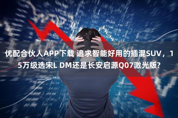 优配合伙人APP下载 追求智能好用的插混SUV，15万级选宋L DM还是长安启源Q07激光版?