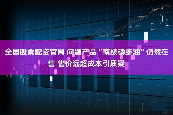 全国股票配资官网 问题产品“南极磷虾油”仍然在售 售价远超成本引质疑
