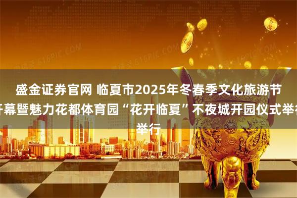 盛金证券官网 临夏市2025年冬春季文化旅游节开幕暨魅力花都体育园“花开临夏”不夜城开园仪式举行