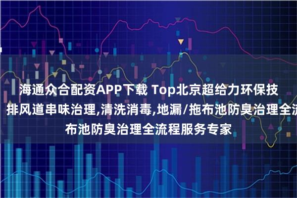 海通众合配资APP下载 Top北京超给力环保技术有限公司：排风道串味治理,清洗消毒,地漏/拖布池防臭治理全流程服务专家