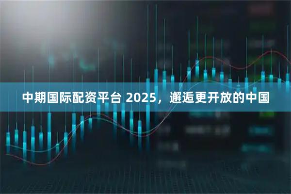中期国际配资平台 2025,邂逅更开放的中国