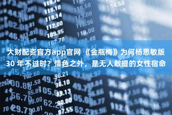 大财配资官方app官网 《金瓶梅》为何杨思敏版30 年不过时？情色之外，是无人敢提的女性宿命