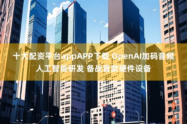 十大配资平台appAPP下载 OpenAI加码音频人工智能研发 备战首款硬件设备