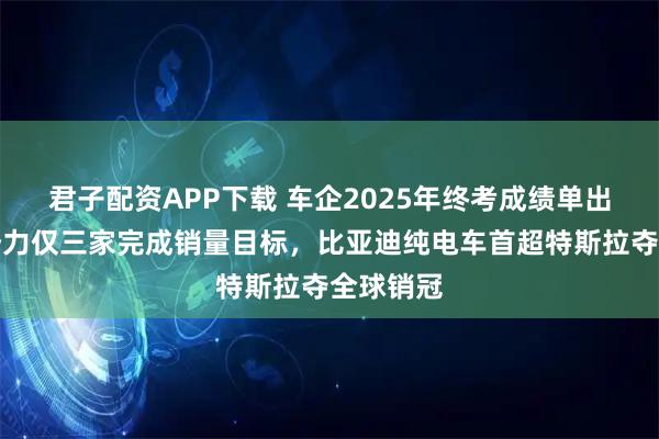 君子配资APP下载 车企2025年终考成绩单出炉：新势力仅三家完成销量目标，比亚迪纯电车首超特斯拉夺全球销冠