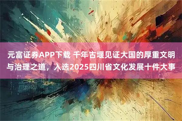 元富证券APP下载 千年古堰见证大国的厚重文明与治理之道，入选2025四川省文化发展十件大事