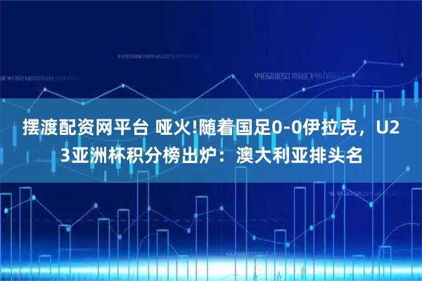 摆渡配资网平台 哑火!随着国足0-0伊拉克，U23亚洲杯积分榜出炉：澳大利亚排头名