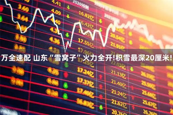 万全速配 山东“雪窝子”火力全开!积雪最深20厘米!
