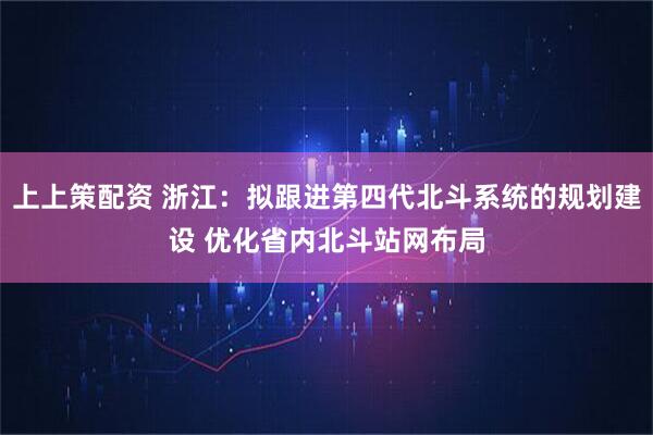 上上策配资 浙江：拟跟进第四代北斗系统的规划建设 优化省内北斗站网布局