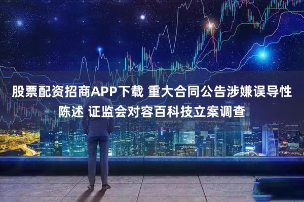 股票配资招商APP下载 重大合同公告涉嫌误导性陈述 证监会对容百科技立案调查