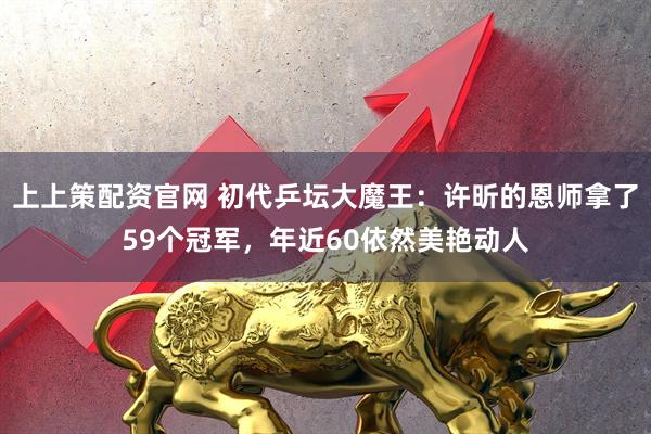 上上策配资官网 初代乒坛大魔王：许昕的恩师拿了59个冠军，年近60依然美艳动人