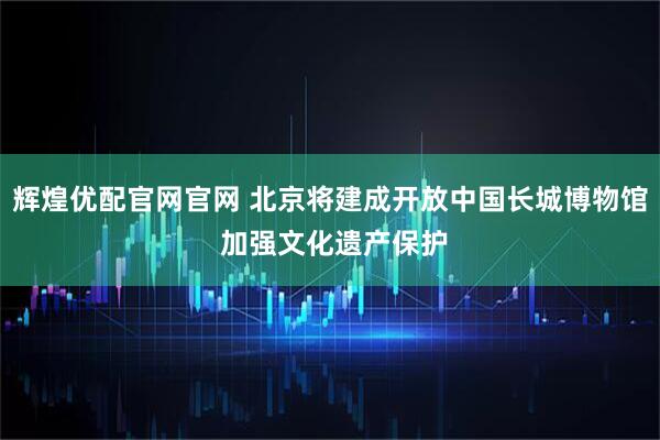 辉煌优配官网官网 北京将建成开放中国长城博物馆 加强文化遗产保护