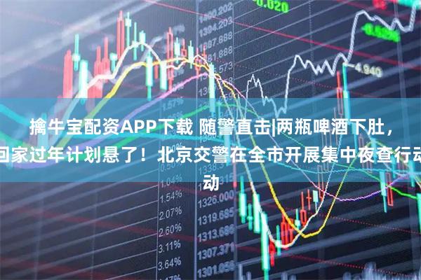 擒牛宝配资APP下载 随警直击|两瓶啤酒下肚，回家过年计划悬了！北京交警在全市开展集中夜查行动