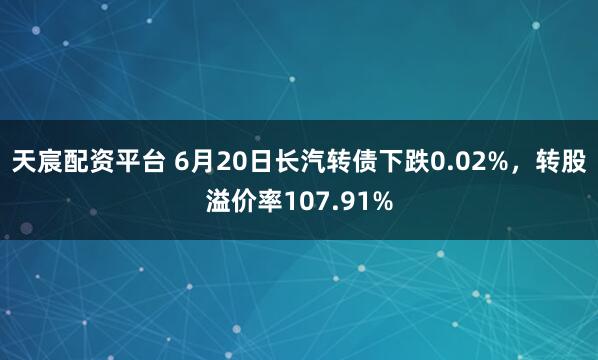 天宸配资平台 6月20日长汽转债下跌0.02%，转股溢价率107.91%
