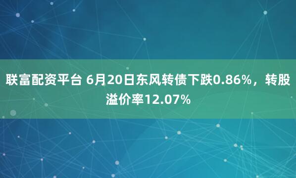 联富配资平台 6月20日东风转债下跌0.86%，转股溢价率12.07%