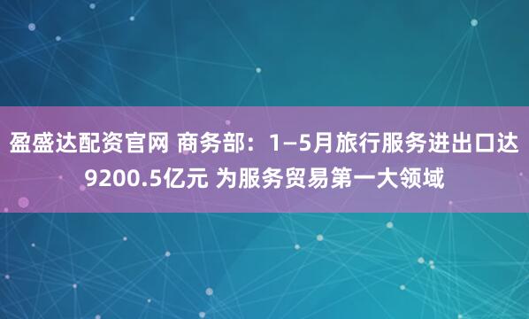 盈盛达配资官网 商务部：1—5月旅行服务进出口达9200.5亿元 为服务贸易第一大领域