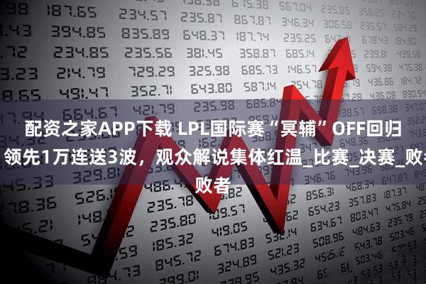 配资之家APP下载 LPL国际赛“冥辅”OFF回归！领先1万连送3波，观众解说集体红温_比赛_决赛_败者