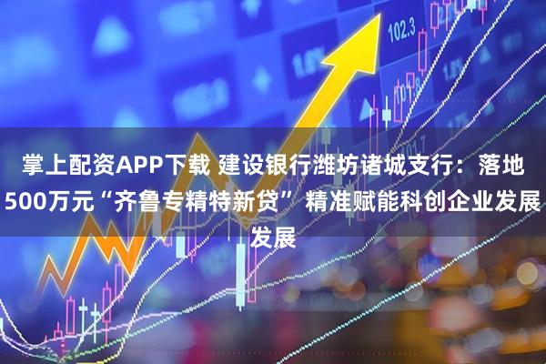 掌上配资APP下载 建设银行潍坊诸城支行：落地500万元“齐鲁专精特新贷” 精准赋能科创企业发展
