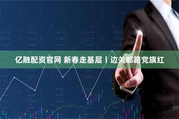 亿融配资官网 新春走基层丨边关邮路党旗红
