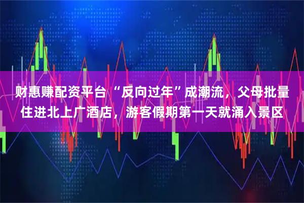 财惠赚配资平台 “反向过年”成潮流，父母批量住进北上广酒店，游客假期第一天就涌入景区