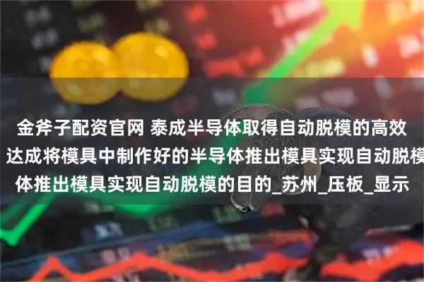 金斧子配资官网 泰成半导体取得自动脱模的高效半导体成型模具专利，达成将模具中制作好的半导体推出模具实现自动脱模的目的_苏州_压板_显示