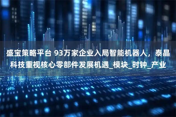 盛宝策略平台 93万家企业入局智能机器人，泰晶科技重视核心零部件发展机遇_模块_时钟_产业