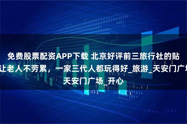 免费股票配资APP下载 北京好评前三旅行社的贴心安排让老人不劳累，一家三代人都玩得好_旅游_天安门广场_开心