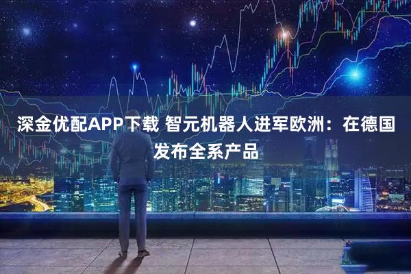 深金优配APP下载 智元机器人进军欧洲：在德国发布全系产品