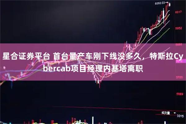 星合证券平台 首台量产车刚下线没多久，特斯拉Cybercab项目经理内基塔离职