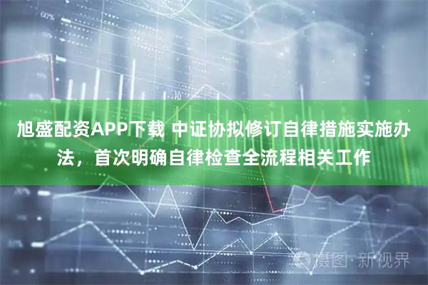 旭盛配资APP下载 中证协拟修订自律措施实施办法，首次明确自律检查全流程相关工作