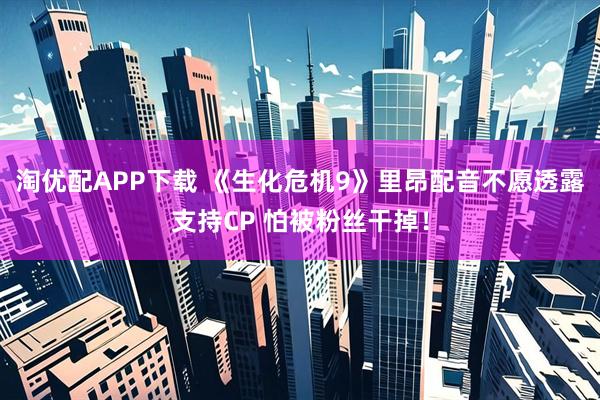 淘优配APP下载 《生化危机9》里昂配音不愿透露支持CP 怕被粉丝干掉！
