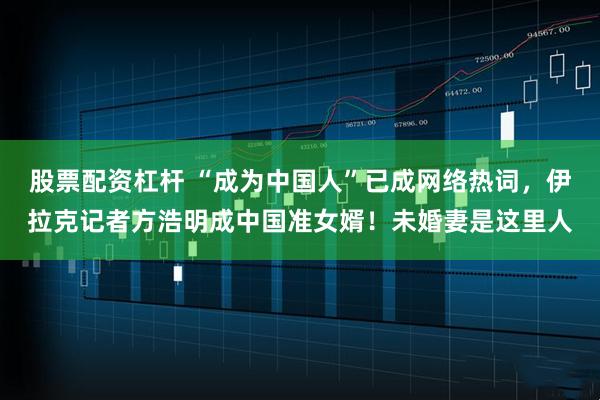 股票配资杠杆 “成为中国人”已成网络热词，伊拉克记者方浩明成中国准女婿！未婚妻是这里人
