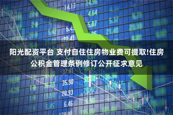 阳光配资平台 支付自住住房物业费可提取!住房公积金管理条例修订公开征求意见