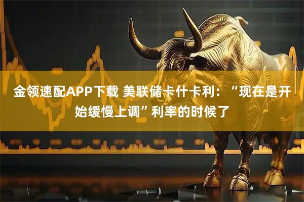 金领速配APP下载 美联储卡什卡利：“现在是开始缓慢上调”利率的时候了